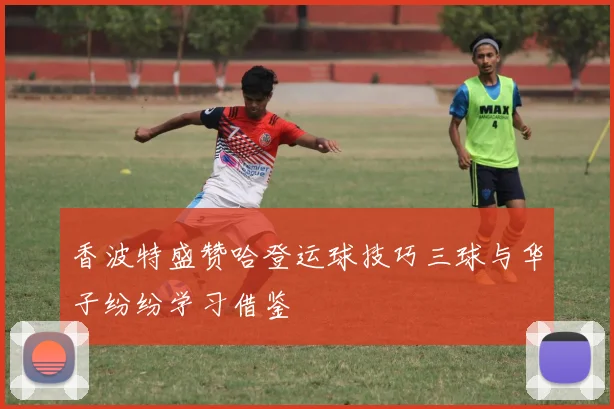 香波特盛赞哈登运球技巧三球与华子纷纷学习借鉴
