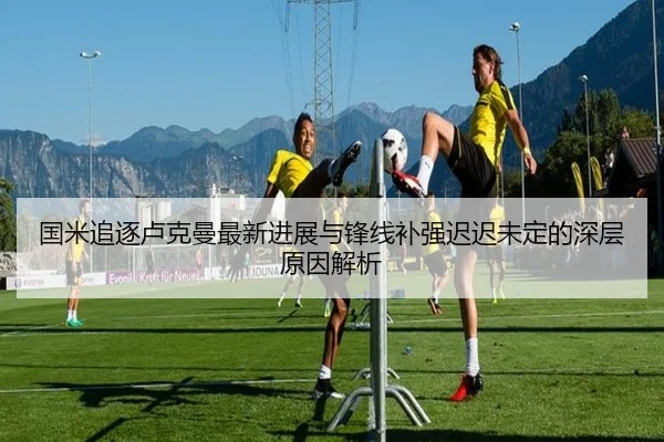 国米追逐卢克曼最新进展与锋线补强迟迟未定的深层原因解析